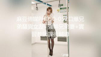 麻豆傳媒PH050-052口爆兄弟騷貨女友+強幹兄弟妻+實習教師課後輔導