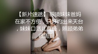 【新片速遞】 眼镜妹妹爸妈在家不方便，只好约出来天台，妹妹口活儿真暖，照顾弟弟很周到！