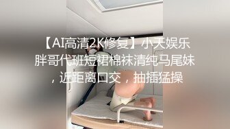 【AI高清2K修复】小天娱乐胖哥代班短裙棉袜清纯马尾妹，近距离口交，抽插猛操