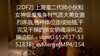 [2DF2] 上海富二代帅小伙和女神级魔鬼身材气质大美女激烈床战,各种体位连续抽插,干完又干操的美女销魂淫叫,边操边拍! - soav(1652617-5351838)_evMerge[MP4/154