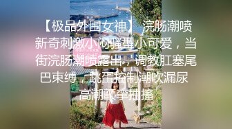 【极品外围女神】 浣肠潮喷新奇刺激小闷骚型小可爱，当街浣肠潮喷露出，调教肛塞尾巴束缚，跳蛋控制潮吹漏尿 高潮颤挛抽搐