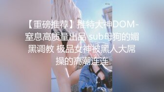 【重磅推荐】推特大神DOM-窒息高质量出品 sub母狗的媚黑调教 极品女神被黑人大屌操的高潮连连