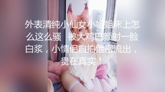 外表清纯小仙女小姐姐床上怎么这么骚✿被大鸡巴颜射一脸白浆，小情侣自拍泄密流出，贵在真实！