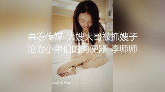 果冻传媒-大嫂大哥被抓嫂子沦为小弟们的肉便器-李师师