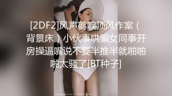 [2DF2]风声鹤唳顶风作案（背景床）小伙事哄骗女同事开房操逼嘴说不要半推半就啪啪啪太骚了[BT种子]