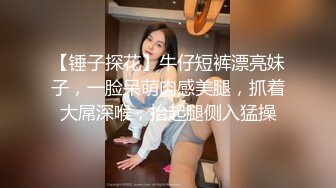 【锤子探花】牛仔短裤漂亮妹子，一脸呆萌肉感美腿，抓着大屌深喉，抬起腿侧入猛操