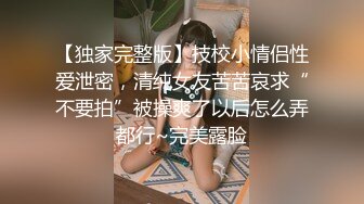 【独家完整版】技校小情侣性爱泄密，清纯女友苦苦哀求“不要拍”被操爽了以后怎么弄都行~完美露脸