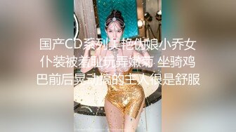 国产CD系列美艳伪娘小乔女仆装被羞耻玩弄嫩菊 坐骑鸡巴前后晃动搞的主人很是舒服