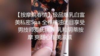 【按摩院春情】极品爆乳白富美私密Spa 全裸精油闭目享受 男技师爱抚挑弄 乳粒阴蒂按摩 爽翻心里美滋滋