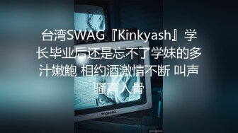 台湾SWAG『Kinkyash』学长毕业后还是忘不了学妹的多汁嫩鮑 相约酒激情不断 叫声骚声入骨