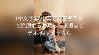 (中文字幕)中年男の変態テクで絶頂するお漏らしJK援交ビデオ 四ツ葉うらら