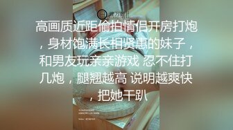 高画质近距偷拍情侣开房打炮，身材饱满长相贤惠的妹子，和男友玩亲亲游戏 忍不住打几炮，腿翘越高 说明越爽快，把她干趴