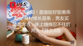 新酒店偷拍！面容姣好甜美乖乖女 身材修长苗条，男友买情趣内衣，床上缠绵忍不住后插，两天干持久4炮