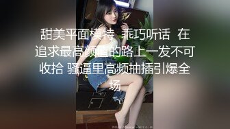 甜美平面模特  乖巧听话  在追求最高颜值的路上一发不可收拾 骚逼里高频抽插引爆全场