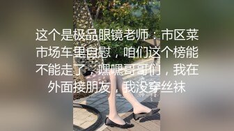 这个是极品眼镜老师：市区菜市场车里自慰，咱们这个榜能不能走了，嘿嘿哥哥们，我在外面接朋友，我没穿丝袜