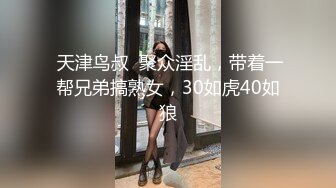  天津鸟叔  聚众淫乱，带着一帮兄弟搞熟女，30如虎40如狼