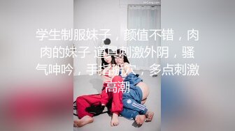 学生制服妹子，颜值不错，肉肉的妹子 道具刺激外阴，骚气呻吟，手指掰穴，多点刺激高潮