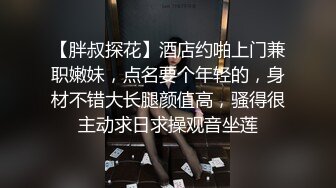 【胖叔探花】酒店约啪上门兼职嫩妹，点名要个年轻的，身材不错大长腿颜值高，骚得很主动求日求操观音坐莲