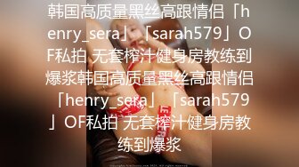 韩国高质量黑丝高跟情侣「henry_sera」「sarah579」OF私拍 无套榨汁健身房教练到爆浆韩国高质量黑丝高跟情侣「henry_sera」「sarah579」OF私拍 无套榨汁健身房教练到爆浆