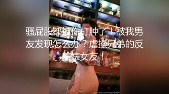 骚屁股都被你打肿了！被我男友发现怎么办？虐操兄弟的反差婊女友！