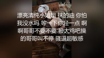 漂亮清纯小姐姐 抹的油 你怕我没水吗 等一下你轻一点 啊啊哥哥不要不要 被大鸡吧操的哥哥叫不停 骚逼超敏感