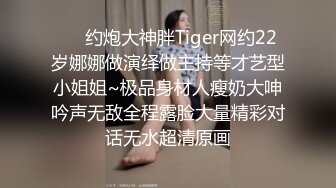 ⚡⚡约炮大神胖Tiger网约22岁娜娜做演绎做主持等才艺型小姐姐~极品身材人瘦奶大呻吟声无敌全程露脸大量精彩对话无水超清原画