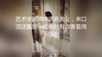 艺术学院清纯漂亮美女，来口活还露脸，啪啪时有点害羞用手捂脸