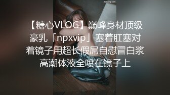 【糖心VLOG】巅峰身材顶级豪乳「npxvip」塞着肛塞对着镜子用超长假屌自慰冒白浆高潮体液全喷在镜子上