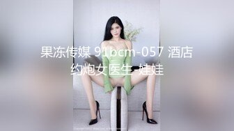 果冻传媒 91bcm-057 酒店约炮女医生-娃娃