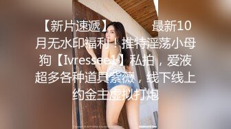 【新片速遞】 ⚫️⚫️最新10月无水印福利！推特淫荡小母狗【Ivressee1】私拍，爱液超多各种道具紫薇，线下线上约金主虚拟打炮