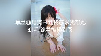 黑丝骚母狗来到我家求我帮她剃毛 跪着被操到哭