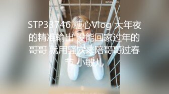 STP33746 糖心Vlog 大年夜的精准输出 没能回家过年的哥哥 就用骚穴来陪哥哥过春节 小敏儿