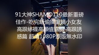 91大神SHAMO110最新重磅佳作-吃完飯偷操眼鏡小女友 高跟絲襪高顏值露臉 高跟誘惑篇 超清1080P原版無水印