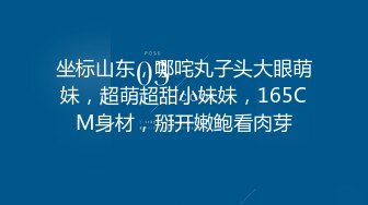 坐标山东，哪咤丸子头大眼萌妹，超萌超甜小妹妹，165CM身材，掰开嫩鲍看肉芽