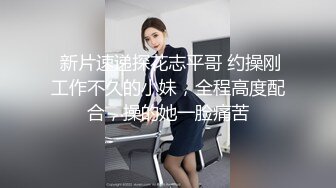  新片速递探花志平哥 约操刚工作不久的小妹，全程高度配合，操的她一脸痛苦