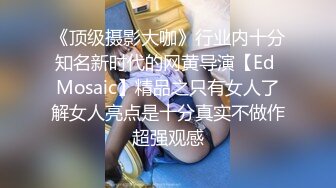 《顶级摄影大咖》行业内十分知名新时代的网黄导演【Ed Mosaic】精品之只有女人了解女人亮点是十分真实不做作超强观感