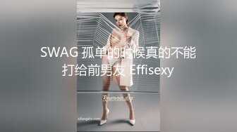 SWAG 孤单的时候真的不能打给前男友 Effisexy