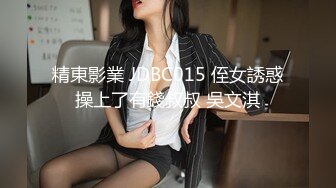 精東影業 JDBC015 侄女誘惑操上了有錢叔叔 吳文淇