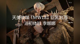 天美传媒 TMW181 巨乳泡泡浴初体验 李娜娜