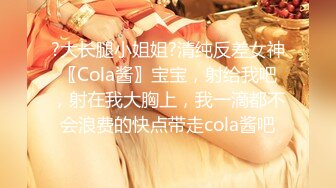 ?大长腿小姐姐?清纯反差女神〖Cola酱〗宝宝，射给我吧，射在我大胸上，我一滴都不会浪费的快点带走cola酱吧