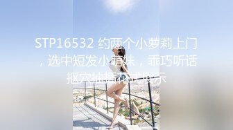 STP16532 约两个小萝莉上门，选中短发小萌妹，乖巧听话抠穴抽插花式展示